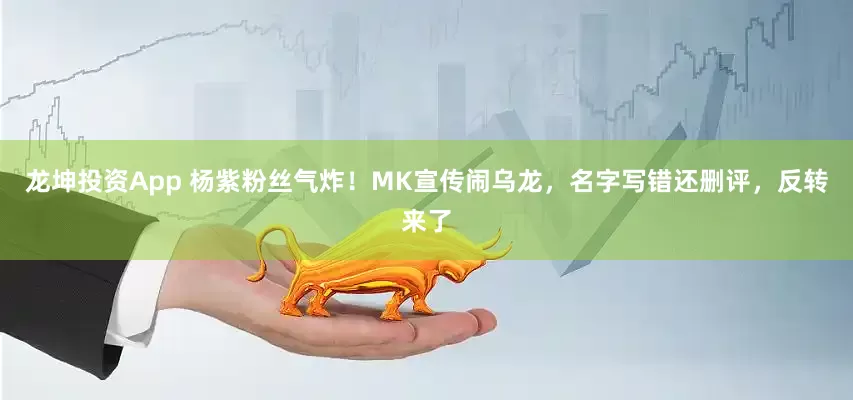龙坤投资App 杨紫粉丝气炸！MK宣传闹乌龙，名字写错还删评，反转来了
