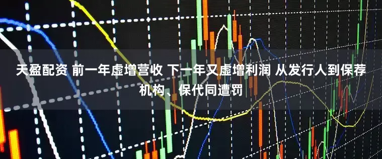 天盈配资 前一年虚增营收 下一年又虚增利润 从发行人到保荐机构、保代同遭罚