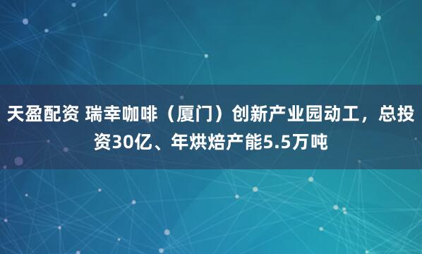 天盈配资 瑞幸咖啡（厦门）创新产业园动工，总投资30亿、年烘焙产能5.5万吨