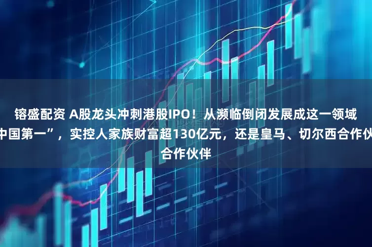 镕盛配资 A股龙头冲刺港股IPO！从濒临倒闭发展成这一领域“中国第一”，实控人家族财富超130亿元，还是皇马、切尔西合作伙伴