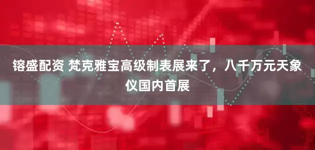 镕盛配资 梵克雅宝高级制表展来了，八千万元天象仪国内首展