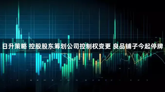 日升策略 控股股东筹划公司控制权变更 良品铺子今起停牌