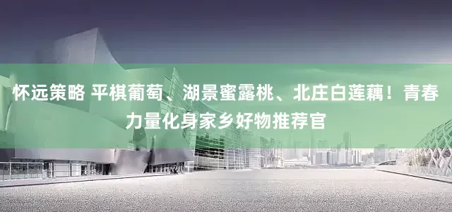 怀远策略 平棋葡萄、湖景蜜露桃、北庄白莲藕！青春力量化身家乡好物推荐官