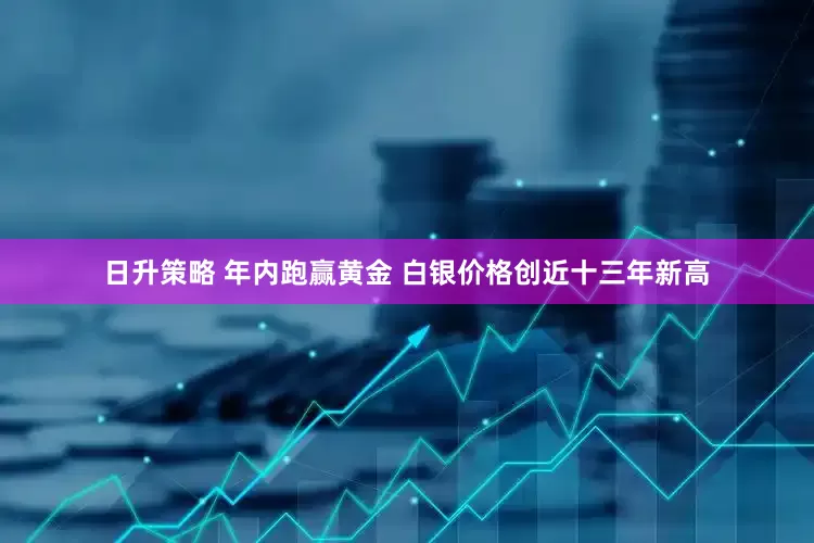 日升策略 年内跑赢黄金 白银价格创近十三年新高