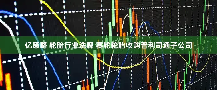 亿策略 轮胎行业洗牌 赛轮轮胎收购普利司通子公司