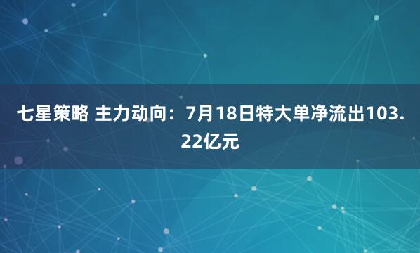 七星策略 主力动向：7月18日特大单净流出103.22亿元