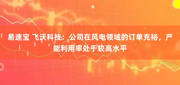 易速宝 飞沃科技：公司在风电领域的订单充裕，产能利用率处于较高水平