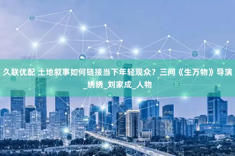 久联优配 土地叙事如何链接当下年轻观众？三问《生万物》导演_绣绣_刘家成_人物