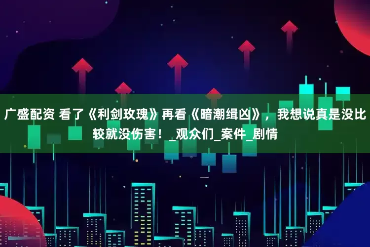 广盛配资 看了《利剑玫瑰》再看《暗潮缉凶》，我想说真是没比较就没伤害！_观众们_案件_剧情