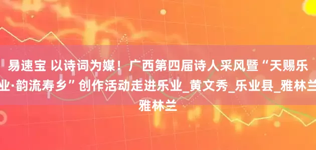 易速宝 以诗词为媒!广西第四届诗人采风暨“天赐乐业·韵流寿乡”创作活动走进乐业_黄文秀_乐业县_雅林兰