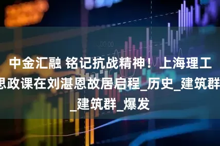 中金汇融 铭记抗战精神!上海理工行走思政课在刘湛恩故居启程_历史_建筑群_爆发