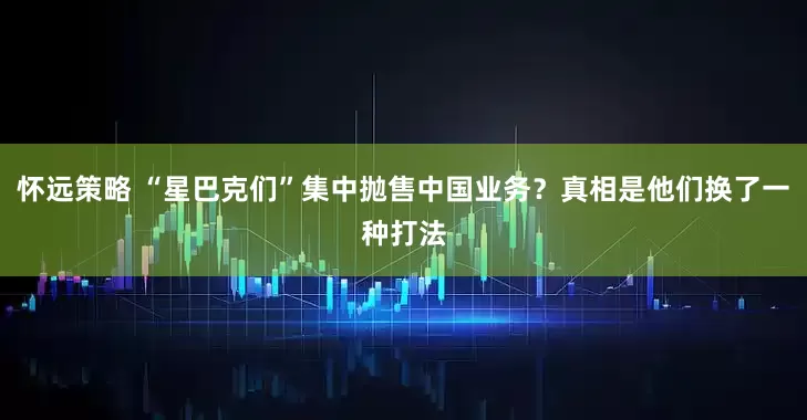 怀远策略 “星巴克们”集中抛售中国业务？真相是他们换了一种打法