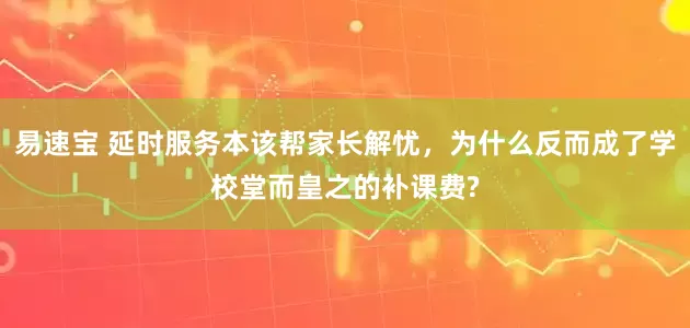 易速宝 延时服务本该帮家长解忧，为什么反而成了学校堂而皇之的补课费?